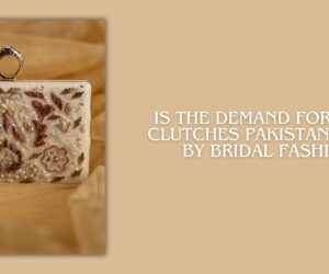 Is the Demand for Fancy Clutches Pakistan Driven by Bridal Fashion?